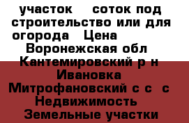 участок 10 соток под строительство или для огорода › Цена ­ 50 000 - Воронежская обл., Кантемировский р-н, Ивановка (Митрофановский с/с) с. Недвижимость » Земельные участки продажа   